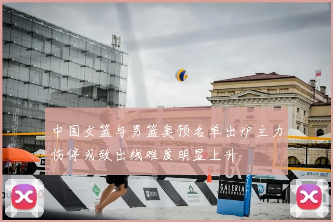 中国女篮与男篮奥预名单出炉主力伤停或致出线难度明显上升
