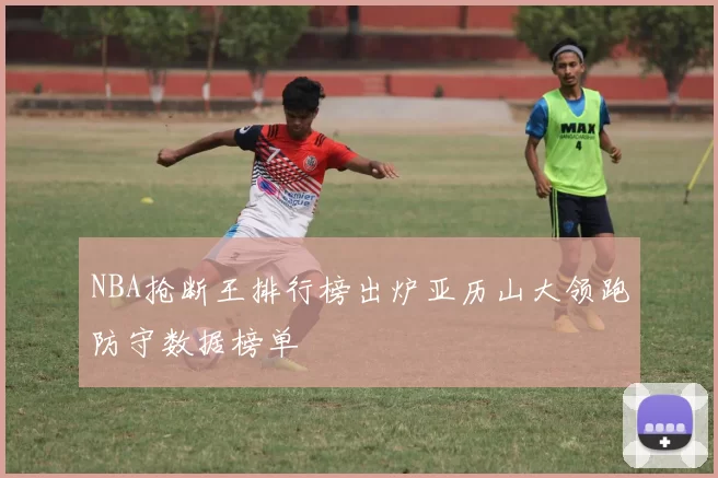 NBA抢断王排行榜出炉亚历山大领跑防守数据榜单