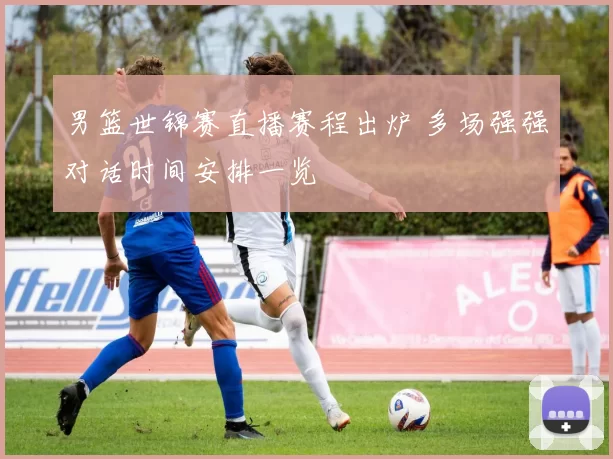 男篮世锦赛直播赛程出炉 多场强强对话时间安排一览