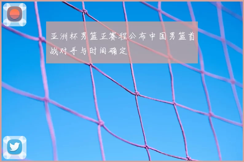 亚洲杯男篮正赛程公布中国男篮首战对手与时间确定