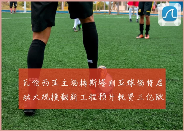 瓦伦西亚主场梅斯塔利亚球场将启动大规模翻新工程预计耗资三亿欧元