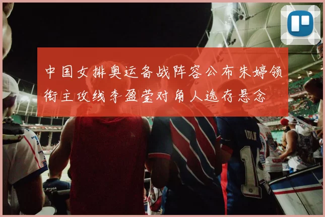 中国女排奥运备战阵容公布朱婷领衔主攻线李盈莹对角人选存悬念