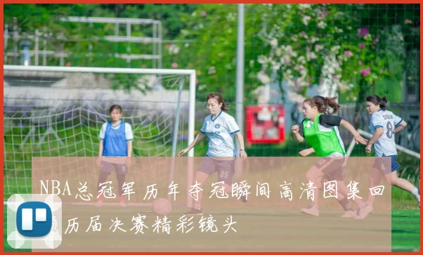 NBA总冠军历年夺冠瞬间高清图集回顾历届决赛精彩镜头