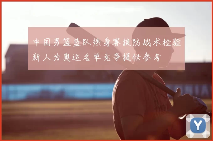 中国男篮蓝队热身赛换防战术检验新人为奥运名单竞争提供参考