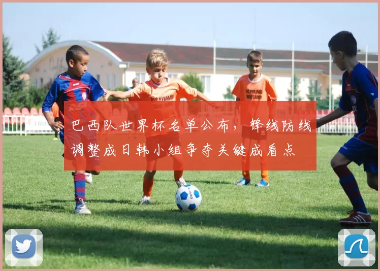 巴西队世界杯名单公布，锋线防线调整成日韩小组争夺关键成看点