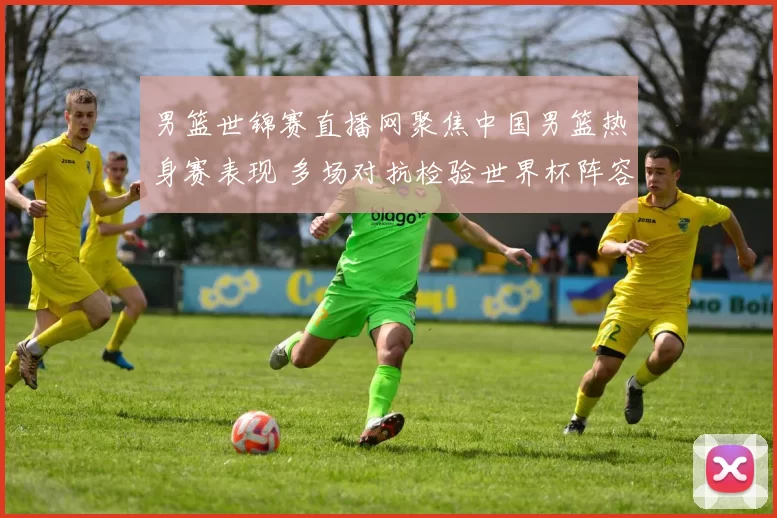 男篮世锦赛直播网聚焦中国男篮热身赛表现 多场对抗检验世界杯阵容