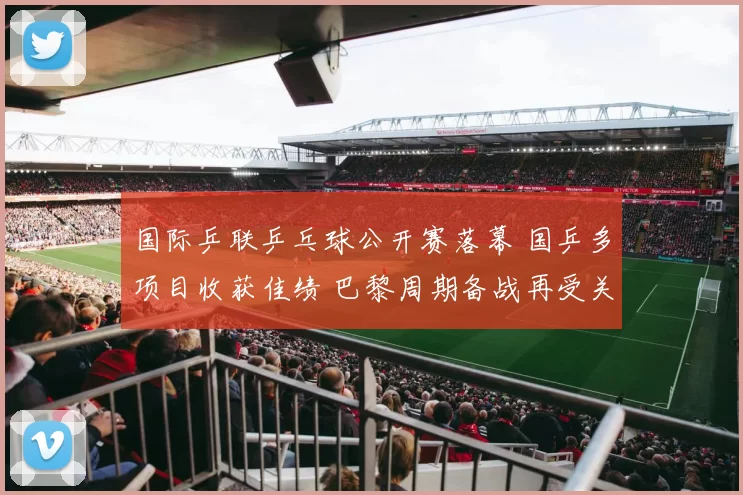 国际乒联乒乓球公开赛落幕 国乒多项目收获佳绩 巴黎周期备战再受关注
