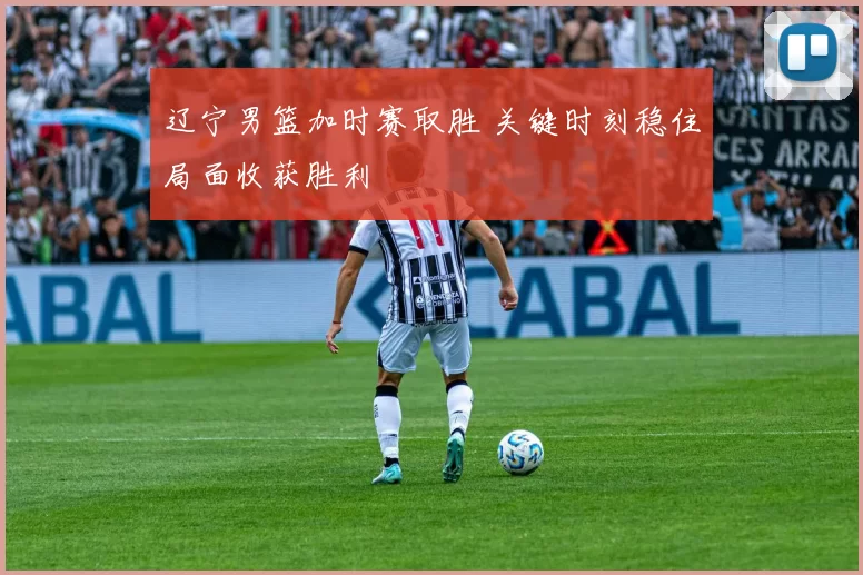 辽宁男篮加时赛取胜 关键时刻稳住局面收获胜利