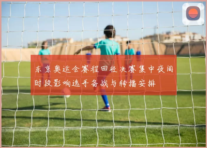 东京奥运会赛程田径决赛集中夜间时段影响选手备战与转播安排