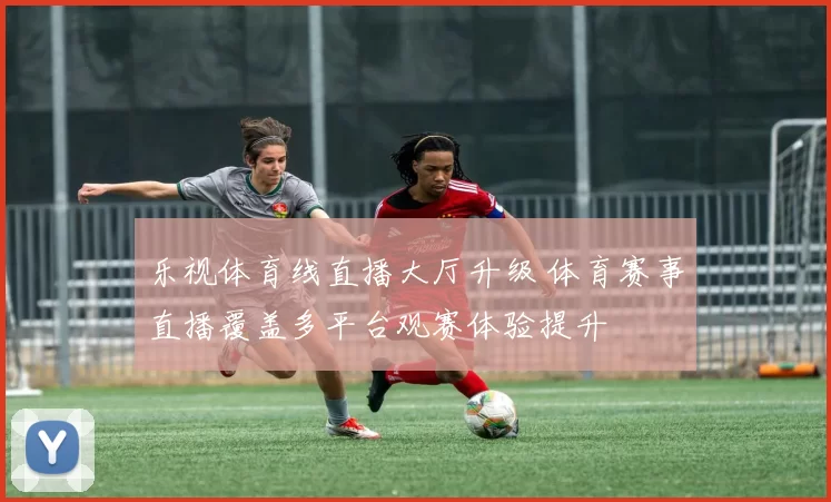乐视体育线直播大厅升级 体育赛事直播覆盖多平台观赛体验提升