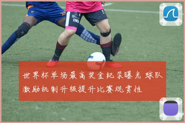 世界杯单场最高奖金纪录曝光 球队激励机制升级提升比赛观赏性