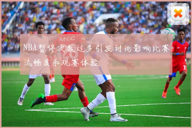 NBA暂停次数过多引发讨论影响比赛流畅度和观赛体验