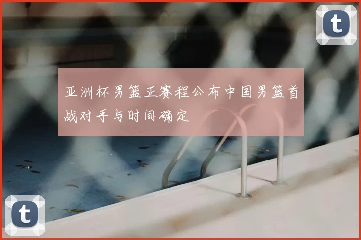 亚洲杯男篮正赛程公布中国男篮首战对手与时间确定