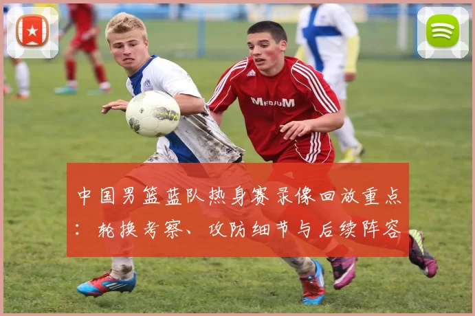 中国男篮蓝队热身赛录像回放重点：轮换考察、攻防细节与后续阵容调整