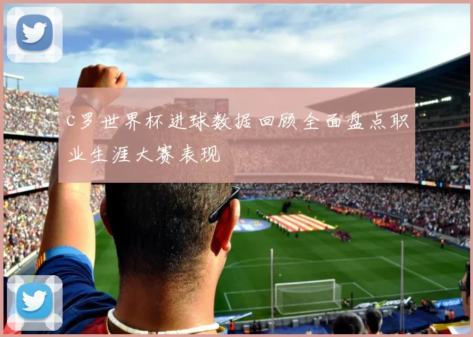 c罗世界杯进球数据回顾全面盘点职业生涯大赛表现