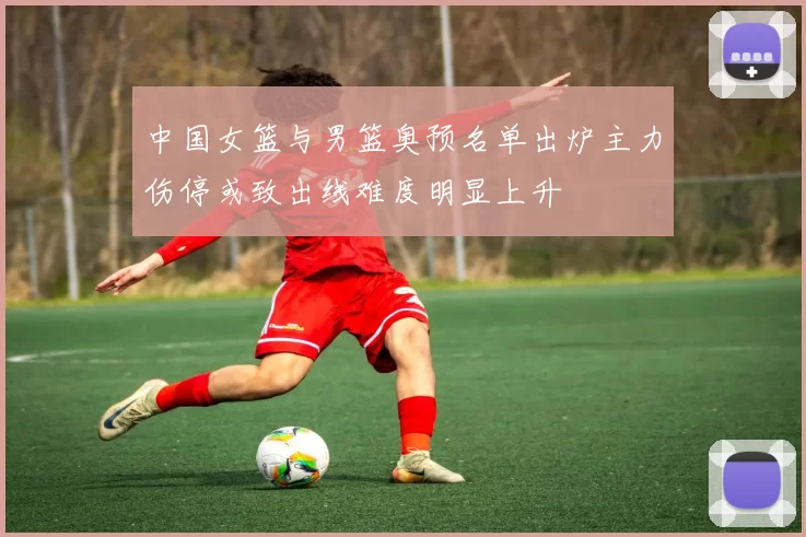 中国女篮与男篮奥预名单出炉主力伤停或致出线难度明显上升