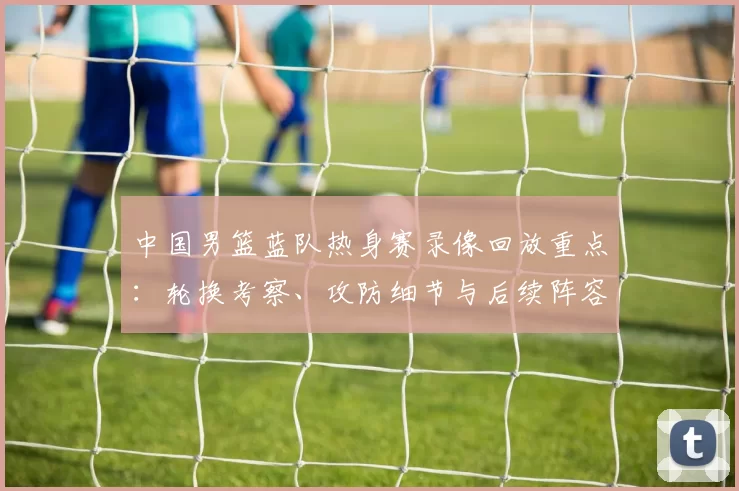 中国男篮蓝队热身赛录像回放重点：轮换考察、攻防细节与后续阵容调整