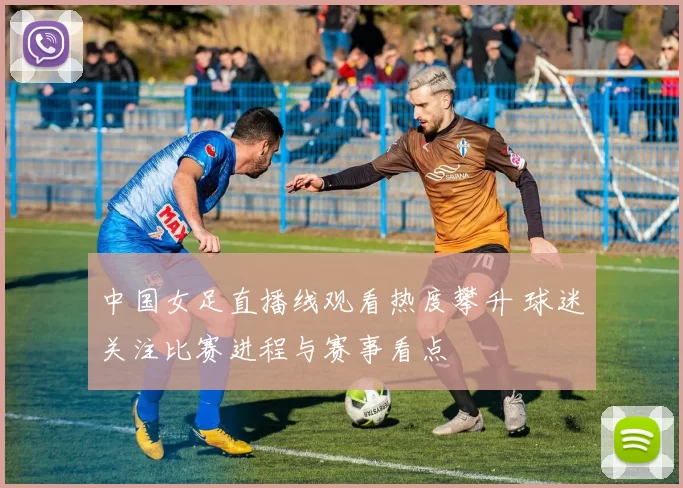 中国女足直播线观看热度攀升 球迷关注比赛进程与赛事看点