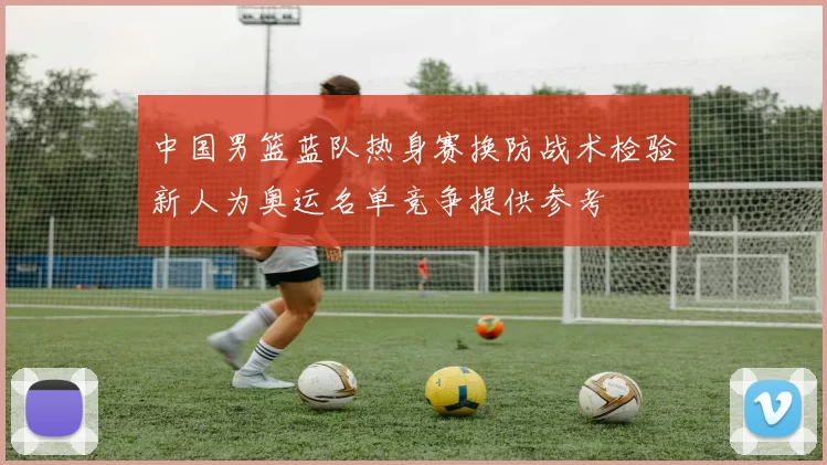 中国男篮蓝队热身赛换防战术检验新人为奥运名单竞争提供参考