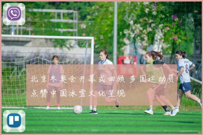 北京冬奥会开幕式回顾 多国运动员点赞中国冰雪文化呈现