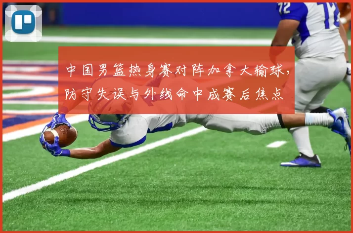 中国男篮热身赛对阵加拿大输球，防守失误与外线命中成赛后焦点