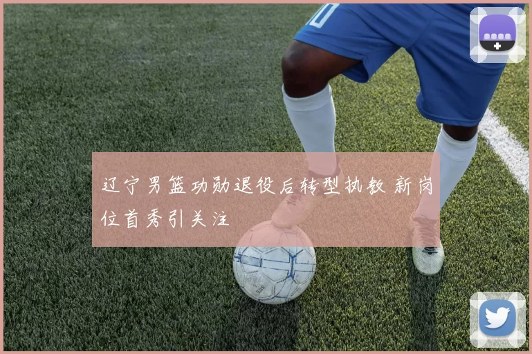 辽宁男篮功勋退役后转型执教 新岗位首秀引关注