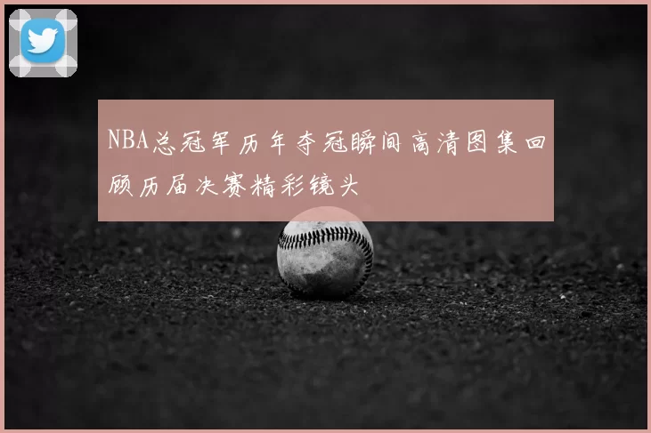 NBA总冠军历年夺冠瞬间高清图集回顾历届决赛精彩镜头