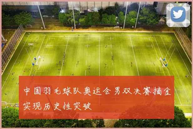 中国羽毛球队奥运会男双决赛摘金实现历史性突破