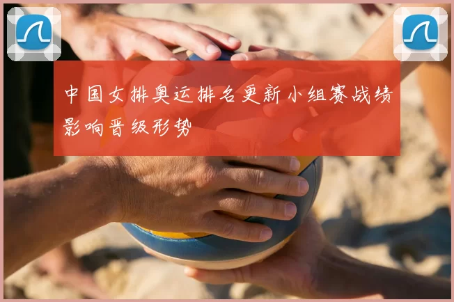 中国女排奥运排名更新小组赛战绩影响晋级形势