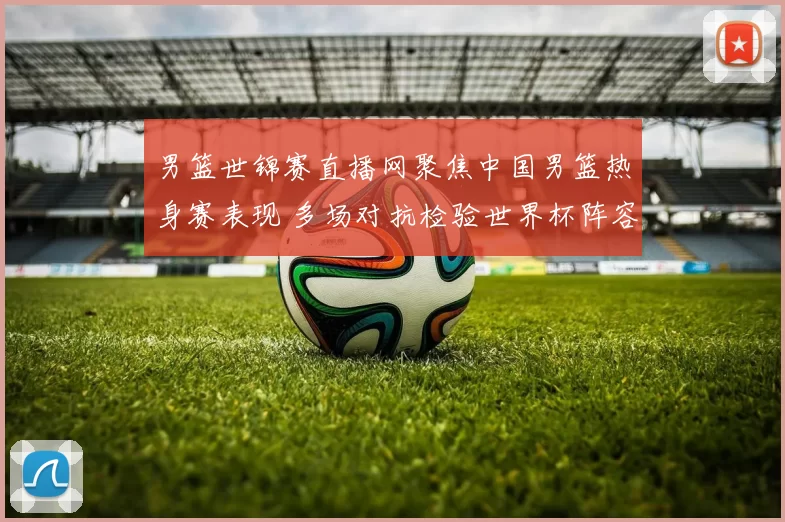 男篮世锦赛直播网聚焦中国男篮热身赛表现 多场对抗检验世界杯阵容