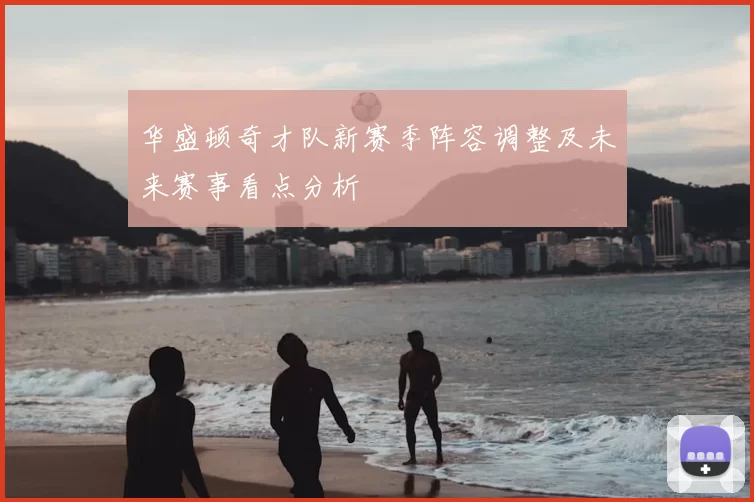 华盛顿奇才队新赛季阵容调整及未来赛事看点分析