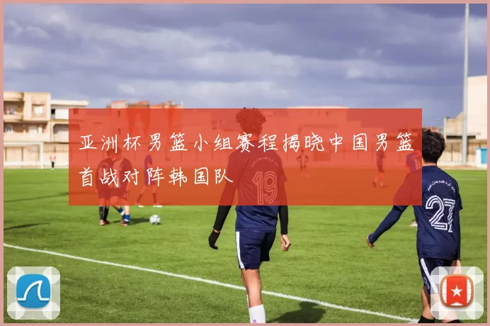 亚洲杯男篮小组赛程揭晓中国男篮首战对阵韩国队