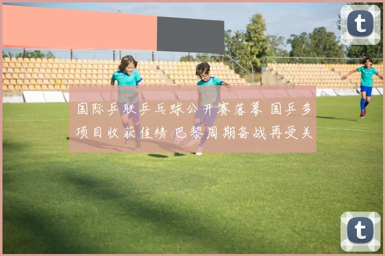 国际乒联乒乓球公开赛落幕 国乒多项目收获佳绩 巴黎周期备战再受关注