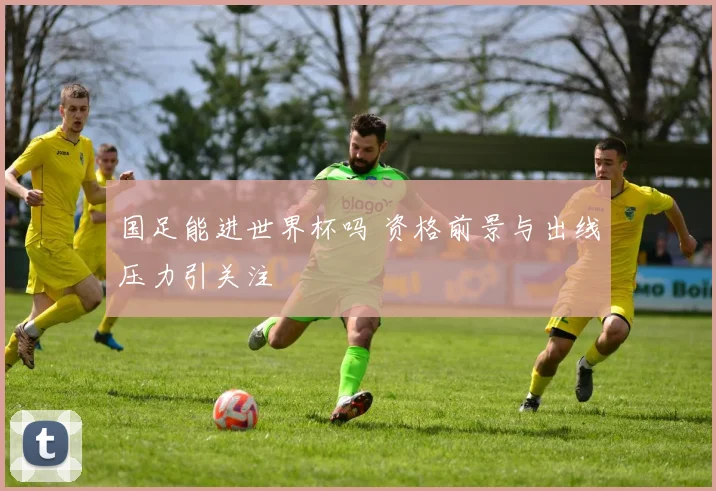国足能进世界杯吗 资格前景与出线压力引关注