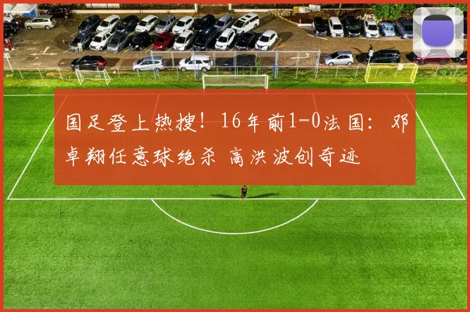 国足登上热搜!16年前1-0法国:邓卓翔任意球绝杀 高洪波创奇迹