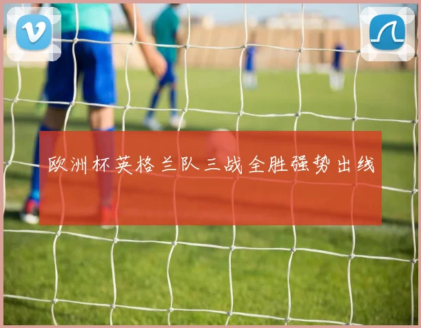 欧洲杯英格兰队三战全胜强势出线