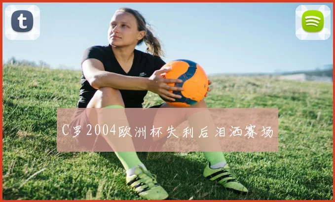 C罗2004欧洲杯失利后泪洒赛场