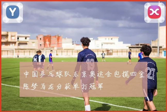 中国乒乓球队东京奥运会包揽四金陈梦马龙分获单打冠军
