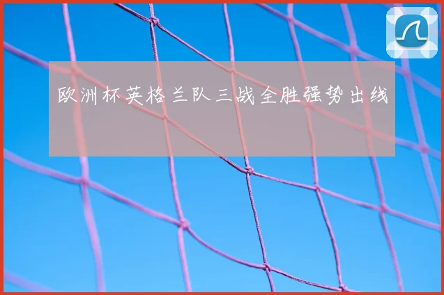 欧洲杯英格兰队三战全胜强势出线