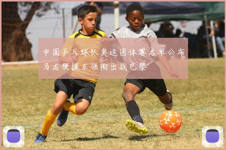 中国乒乓球队奥运团体赛名单公布马龙樊振东领衔出战巴黎