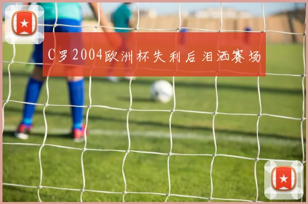 C罗2004欧洲杯失利后泪洒赛场