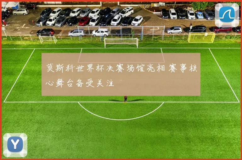 莫斯科世界杯决赛场馆亮相 赛事核心舞台备受关注