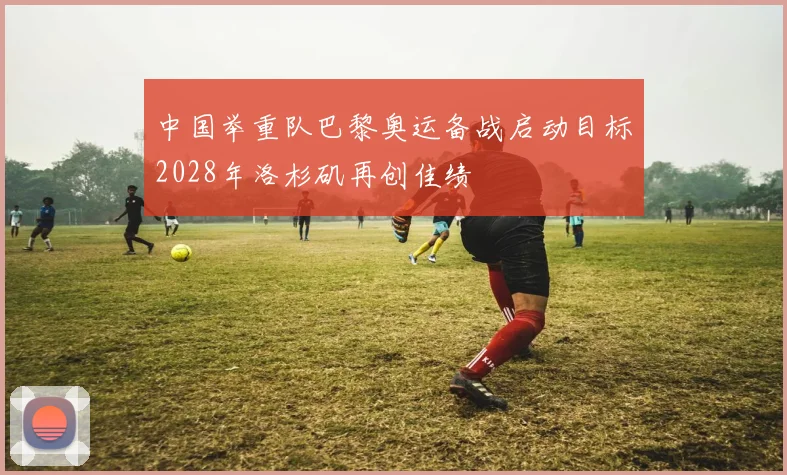 中国举重队巴黎奥运备战启动目标2028年洛杉矶再创佳绩