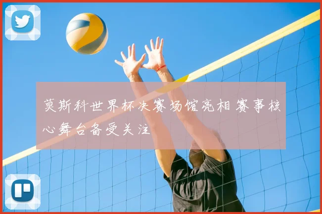 莫斯科世界杯决赛场馆亮相 赛事核心舞台备受关注