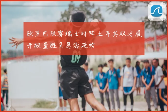 欧罗巴联赛瑞士对阵土耳其双方展开较量胜负悬念延续