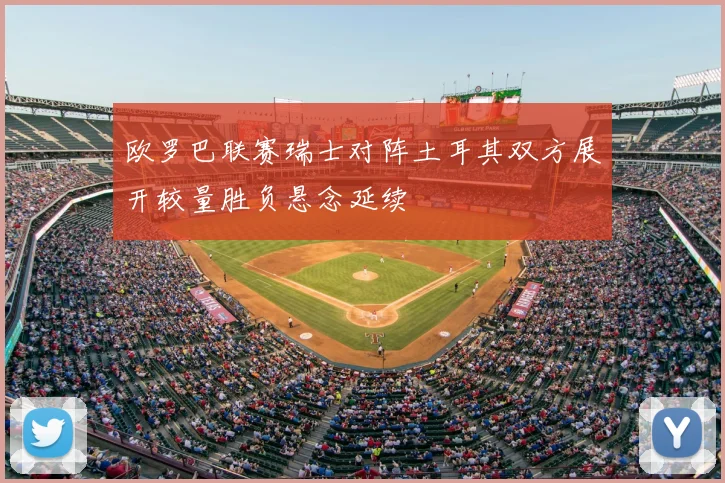 欧罗巴联赛瑞士对阵土耳其双方展开较量胜负悬念延续