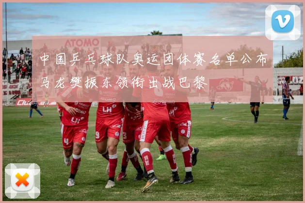 中国乒乓球队奥运团体赛名单公布马龙樊振东领衔出战巴黎