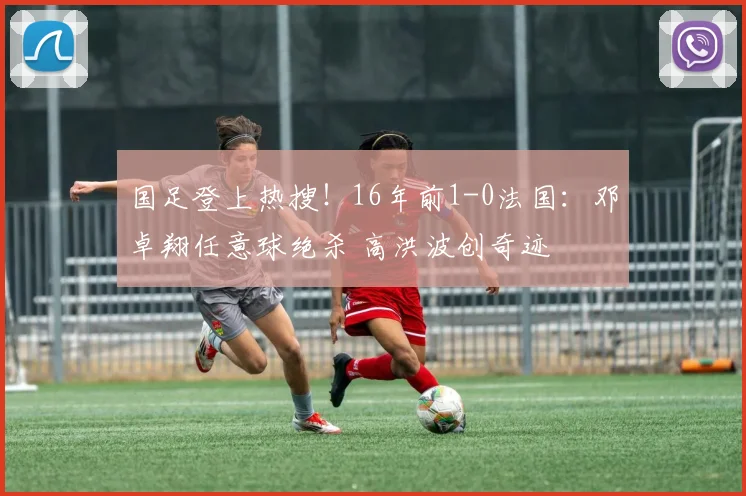 国足登上热搜!16年前1-0法国:邓卓翔任意球绝杀 高洪波创奇迹
